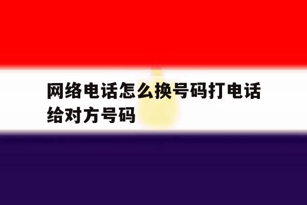 网络电话怎么换号码打电话给对方号码 网络电话怎么换号码打电话给对方号码
