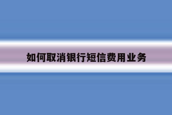 如何取消银行短信费用业务 如何取消银行短信费用业务
