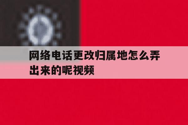 网络电话更改归属地怎么弄出来的呢视频 网络电话更改归属地怎么弄出来的呢视频