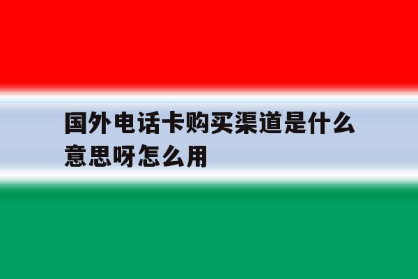 包含国外电话卡购买渠道是什么意思呀怎么用的词条 包含国外电话卡购买渠道是什么意思呀怎么用的词条