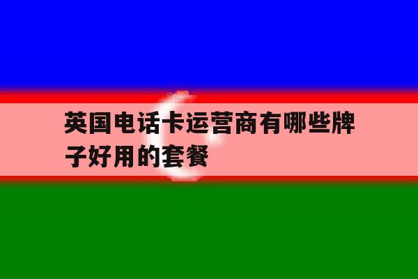 英国电话卡运营商有哪些牌子好用的套餐的简单介绍 英国电话卡运营商有哪些牌子好用的套餐的简单介绍