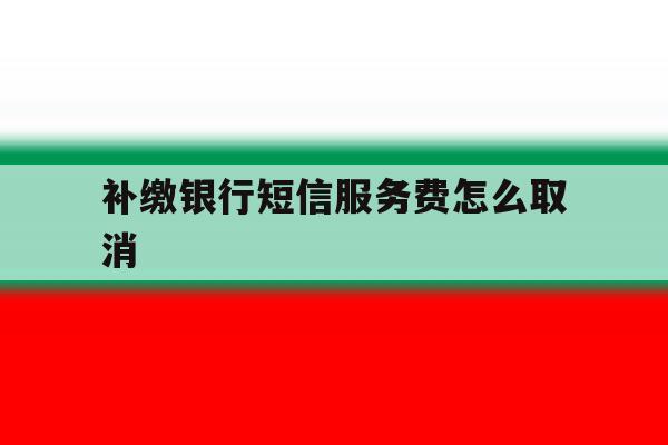 补缴银行短信服务费怎么取消 补缴银行短信服务费怎么取消