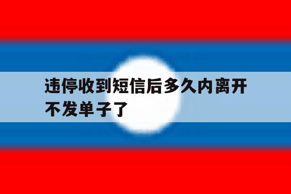 违停收到短信后多久内离开不发单子了 违停收到短信后多久内离开不发单子了