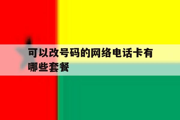可以改号码的网络电话卡有哪些套餐 可以改号码的网络电话卡有哪些套餐