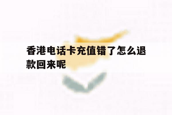 关于香港电话卡充值错了怎么退款回来呢的信息 关于香港电话卡充值错了怎么退款回来呢的信息