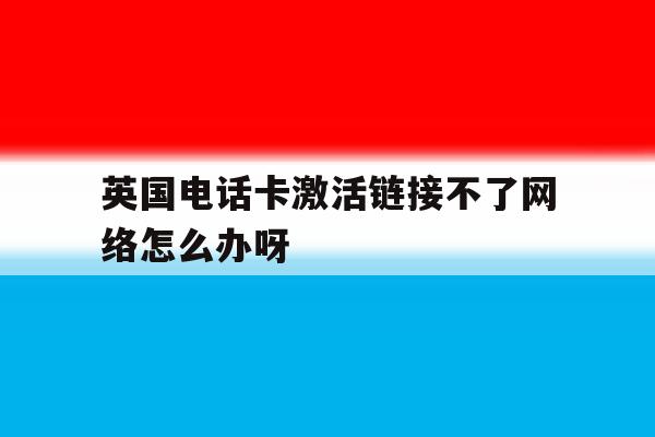 关于英国电话卡激活链接不了网络怎么办呀的信息 关于英国电话卡激活链接不了网络怎么办呀的信息