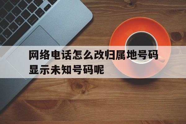 关于网络电话怎么改归属地号码显示未知号码呢的信息 关于网络电话怎么改归属地号码显示未知号码呢的信息